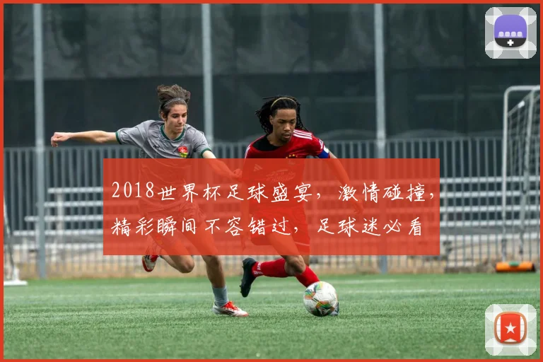 2018世界杯足球盛宴，激情碰撞，精彩瞬间不容错过，足球迷必看