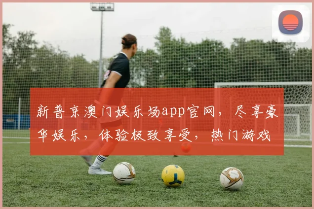 新普京澳门娱乐场app官网，尽享豪华娱乐，体验极致享受，热门游戏任你玩