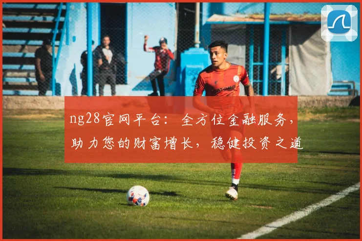 ng28官网平台：全方位金融服务，助力您的财富增长，稳健投资之道，值得信赖