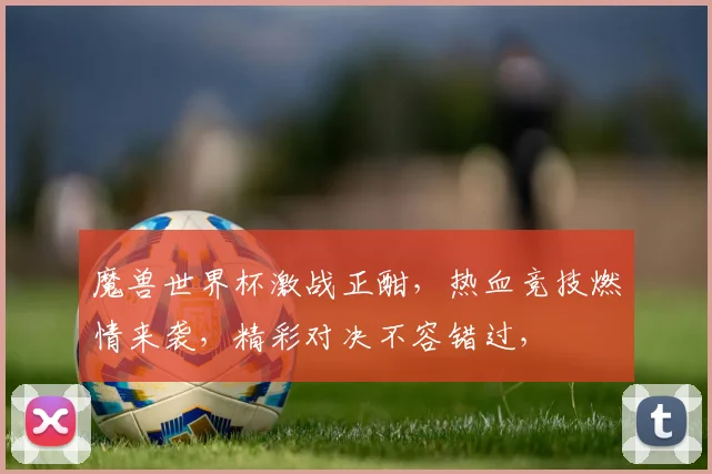 魔兽世界杯激战正酣，热血竞技燃情来袭，精彩对决不容错过，