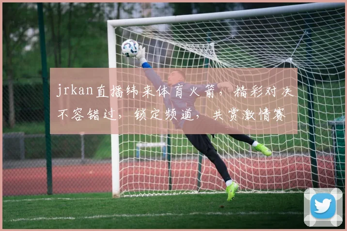 jrkan直播纬来体育火箭，精彩对决不容错过，锁定频道，共赏激情赛事，三重惊喜等你来